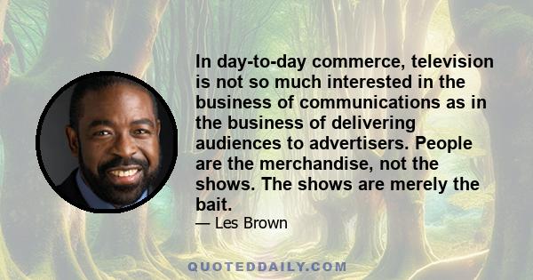 In day-to-day commerce, television is not so much interested in the business of communications as in the business of delivering audiences to advertisers. People are the merchandise, not the shows. The shows are merely