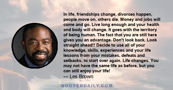 In life, friendships change, divorces happen, people move on, others die. Money and jobs will come and go. Live long enough and your health and body will change. It goes with the territory of being human. The fact that