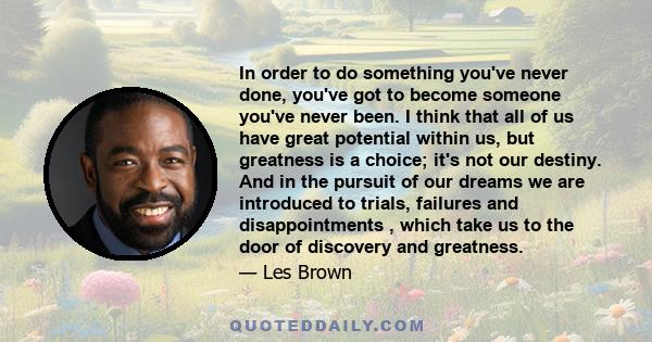 In order to do something you've never done, you've got to become someone you've never been. I think that all of us have great potential within us, but greatness is a choice; it's not our destiny. And in the pursuit of