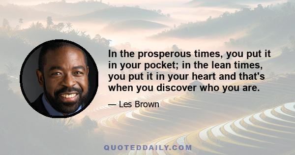 In the prosperous times, you put it in your pocket; in the lean times, you put it in your heart and that's when you discover who you are.