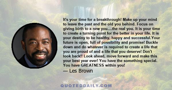 It's your time for a breakthrough! Make up your mind to leave the past and the old you behind. Focus on giving birth to a new you....the real you. It is your time to create a turning point for the better in your life.