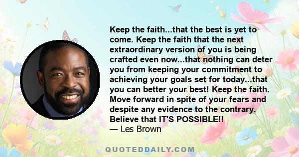 Keep the faith...that the best is yet to come. Keep the faith that the next extraordinary version of you is being crafted even now...that nothing can deter you from keeping your commitment to achieving your goals set