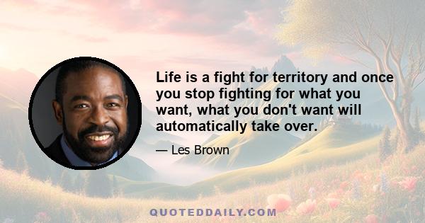 Life is a fight for territory and once you stop fighting for what you want, what you don't want will automatically take over.