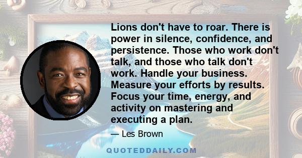 Lions don't have to roar. There is power in silence, confidence, and persistence. Those who work don't talk, and those who talk don't work. Handle your business. Measure your efforts by results. Focus your time, energy, 