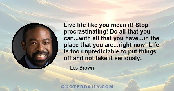 Live life like you mean it! Stop procrastinating! Do all that you can...with all that you have...in the place that you are...right now! Life is too unpredictable to put things off and not take it seriously.