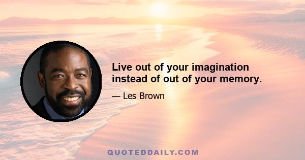 Live out of your imagination instead of out of your memory.