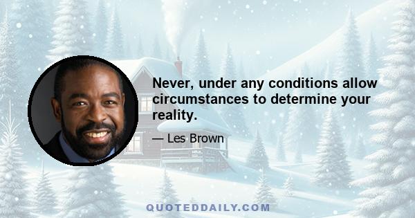 Never, under any conditions allow circumstances to determine your reality.