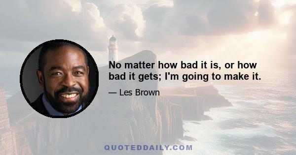 No matter how bad it is, or how bad it gets; I'm going to make it.