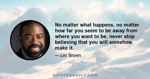 No matter what happens, no matter how far you seem to be away from where you want to be, never stop believing that you will somehow make it.