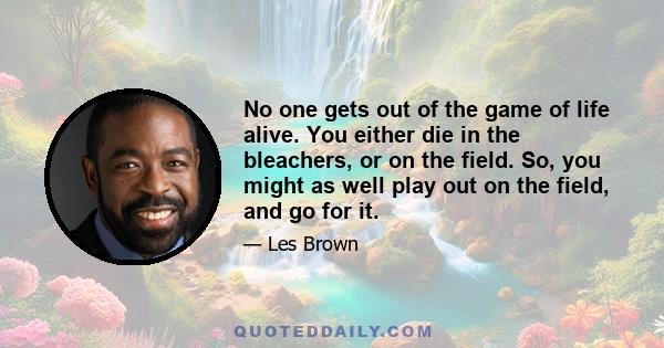 No one gets out of the game of life alive. You either die in the bleachers, or on the field. So, you might as well play out on the field, and go for it.