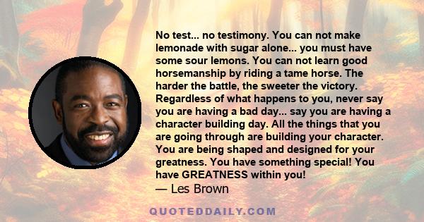 No test... no testimony. You can not make lemonade with sugar alone... you must have some sour lemons. You can not learn good horsemanship by riding a tame horse. The harder the battle, the sweeter the victory.