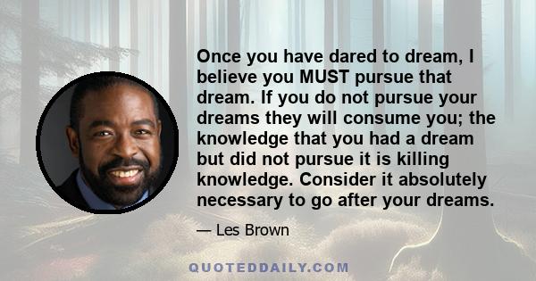 Once you have dared to dream, I believe you MUST pursue that dream. If you do not pursue your dreams they will consume you; the knowledge that you had a dream but did not pursue it is killing knowledge. Consider it