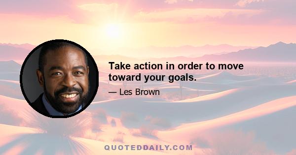 Take action in order to move toward your goals.