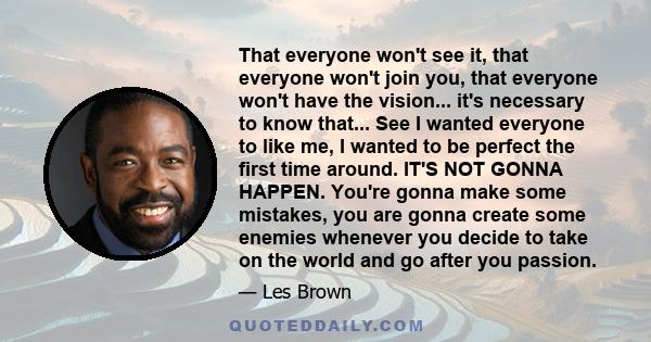 That everyone won't see it, that everyone won't join you, that everyone won't have the vision... it's necessary to know that... See I wanted everyone to like me, I wanted to be perfect the first time around. IT'S NOT