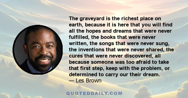 The graveyard is the richest place on earth, because it is here that you will find all the hopes and dreams that were never fulfilled, the books that were never written, the songs that were never sung, the inventions