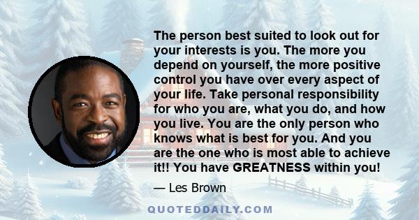 The person best suited to look out for your interests is you. The more you depend on yourself, the more positive control you have over every aspect of your life. Take personal responsibility for who you are, what you