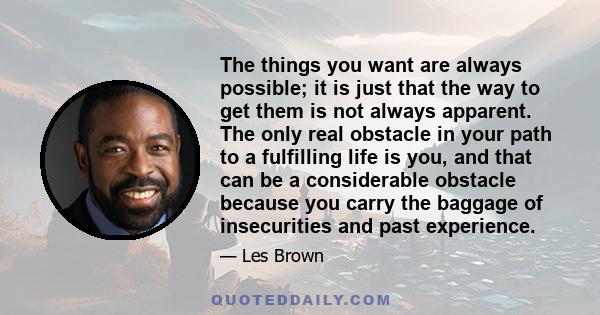 The things you want are always possible; it is just that the way to get them is not always apparent. The only real obstacle in your path to a fulfilling life is you, and that can be a considerable obstacle because you