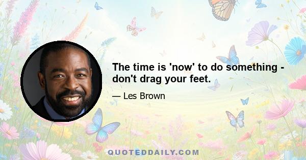 The time is 'now' to do something - don't drag your feet.