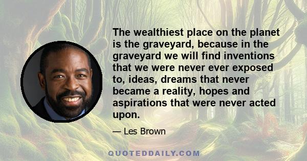 The wealthiest place on the planet is the graveyard, because in the graveyard we will find inventions that we were never ever exposed to, ideas, dreams that never became a reality, hopes and aspirations that were never