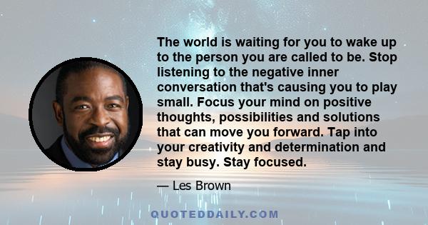 The world is waiting for you to wake up to the person you are called to be. Stop listening to the negative inner conversation that's causing you to play small. Focus your mind on positive thoughts, possibilities and