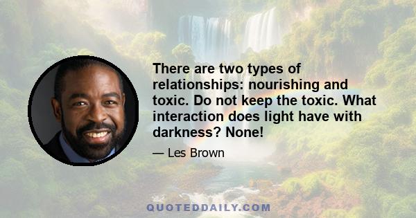 There are two types of relationships: nourishing and toxic. Do not keep the toxic. What interaction does light have with darkness? None!