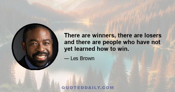 There are winners, there are losers and there are people who have not yet learned how to win.