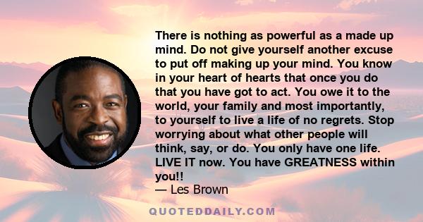 There is nothing as powerful as a made up mind. Do not give yourself another excuse to put off making up your mind. You know in your heart of hearts that once you do that you have got to act. You owe it to the world,