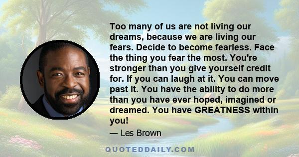 Too many of us are not living our dreams, because we are living our fears. Decide to become fearless. Face the thing you fear the most. You're stronger than you give yourself credit for. If you can laugh at it. You can