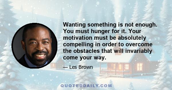 Wanting something is not enough. You must hunger for it. Your motivation must be absolutely compelling in order to overcome the obstacles that will invariably come your way.