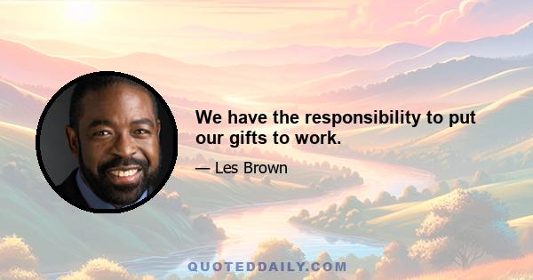 We have the responsibility to put our gifts to work.