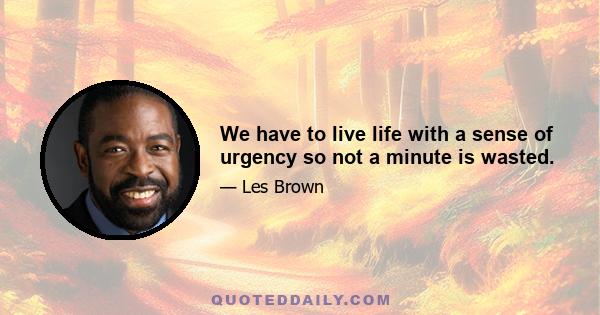 We have to live life with a sense of urgency so not a minute is wasted.