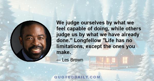 We judge ourselves by what we feel capable of doing, while others judge us by what we have already done. Longfellow Life has no limitations, except the ones you make.