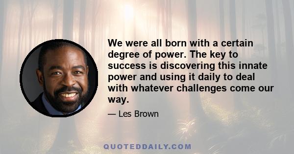 We were all born with a certain degree of power. The key to success is discovering this innate power and using it daily to deal with whatever challenges come our way.