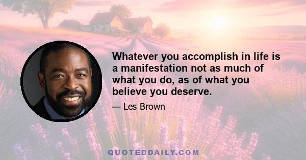 Whatever you accomplish in life is a manifestation not as much of what you do, as of what you believe you deserve.