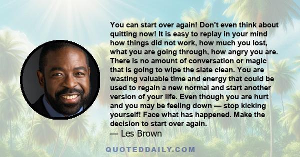 You can start over again! Don't even think about quitting now! It is easy to replay in your mind how things did not work, how much you lost, what you are going through, how angry you are. There is no amount of