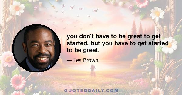 you don't have to be great to get started, but you have to get started to be great.