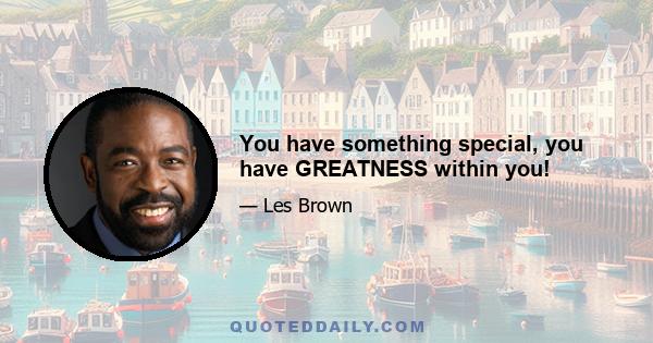 You have something special, you have GREATNESS within you!