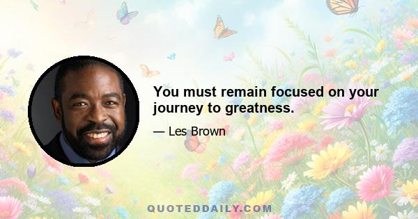 You must remain focused on your journey to greatness.