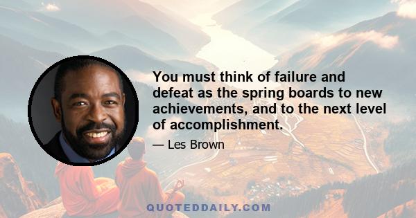 You must think of failure and defeat as the spring boards to new achievements, and to the next level of accomplishment.