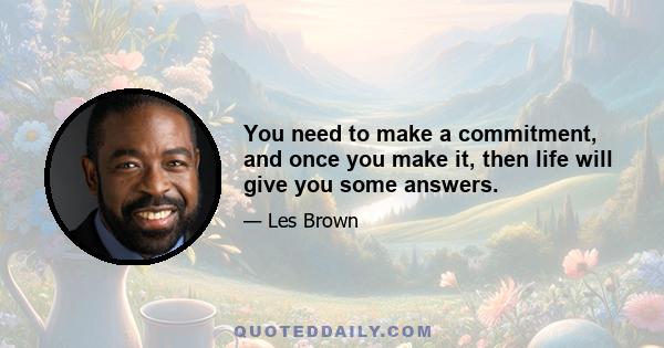 You need to make a commitment, and once you make it, then life will give you some answers.