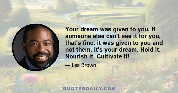 Your dream was given to you. If someone else can't see it for you, that's fine, it was given to you and not them. It's your dream. Hold it. Nourish it. Cultivate it!