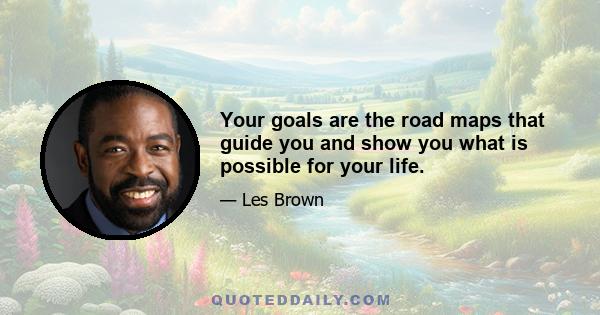 Your goals are the road maps that guide you and show you what is possible for your life.