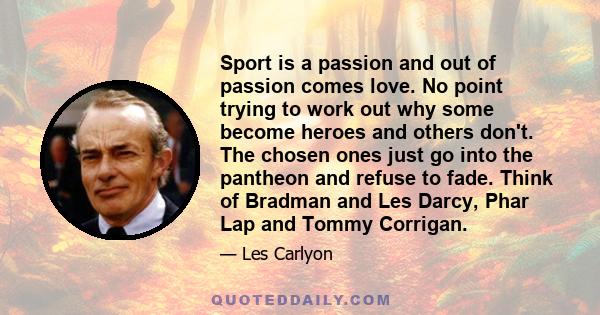 Sport is a passion and out of passion comes love. No point trying to work out why some become heroes and others don't. The chosen ones just go into the pantheon and refuse to fade. Think of Bradman and Les Darcy, Phar