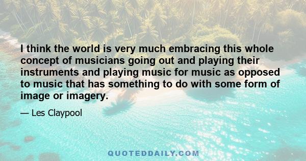 I think the world is very much embracing this whole concept of musicians going out and playing their instruments and playing music for music as opposed to music that has something to do with some form of image or