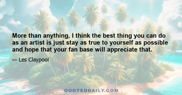 More than anything, I think the best thing you can do as an artist is just stay as true to yourself as possible and hope that your fan base will appreciate that.