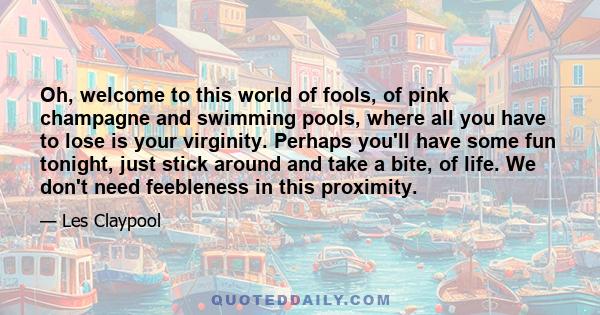 Oh, welcome to this world of fools, of pink champagne and swimming pools, where all you have to lose is your virginity. Perhaps you'll have some fun tonight, just stick around and take a bite, of life. We don't need