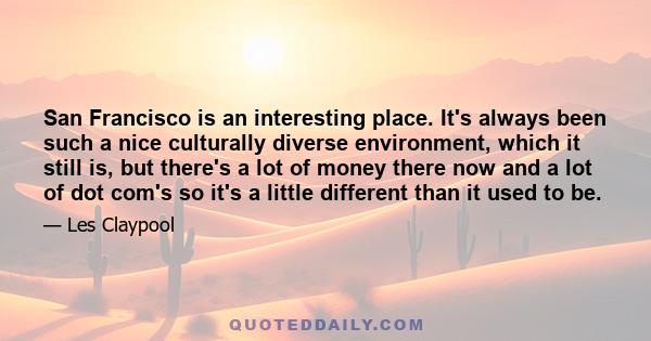 San Francisco is an interesting place. It's always been such a nice culturally diverse environment, which it still is, but there's a lot of money there now and a lot of dot com's so it's a little different than it used