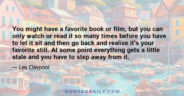 You might have a favorite book or film, but you can only watch or read it so many times before you have to let it sit and then go back and realize it's your favorite still. At some point everything gets a little stale