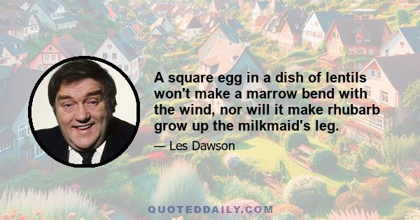 A square egg in a dish of lentils won't make a marrow bend with the wind, nor will it make rhubarb grow up the milkmaid's leg.