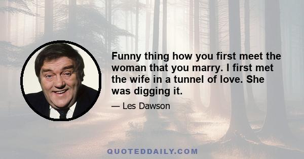 Funny thing how you first meet the woman that you marry. I first met the wife in a tunnel of love. She was digging it.